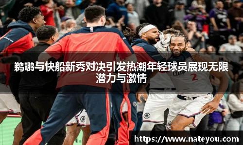 鹈鹕与快船新秀对决引发热潮年轻球员展现无限潜力与激情